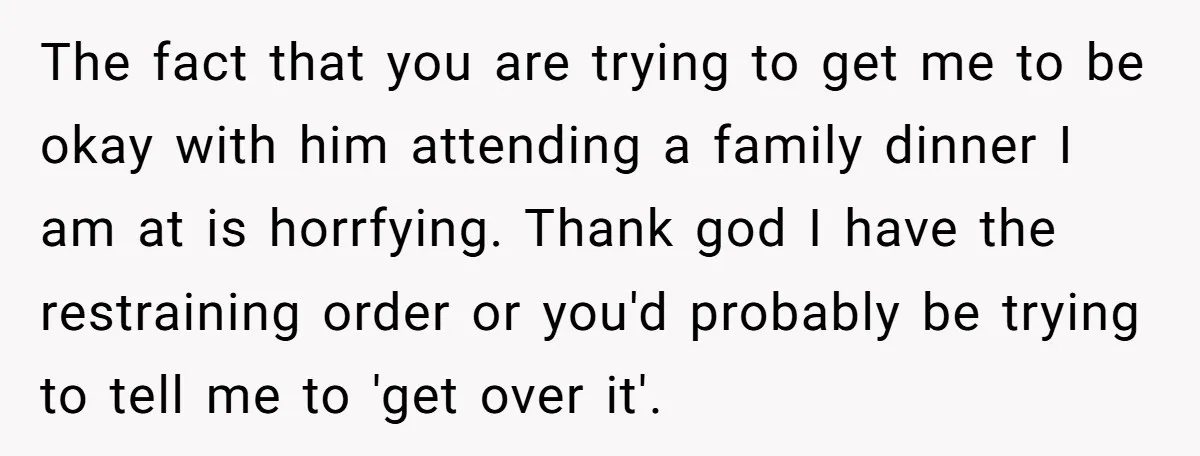 The fact that you are trying to get me to be okay with him attending a family dinner I am at is horrfying. Thank god I have the restraining order...