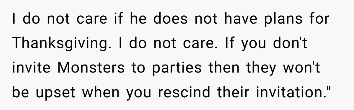 I do not care if he does not have plans for Thanksgiving. I do not care. If you don't invite Monsters to parties then they won't be upset when you...