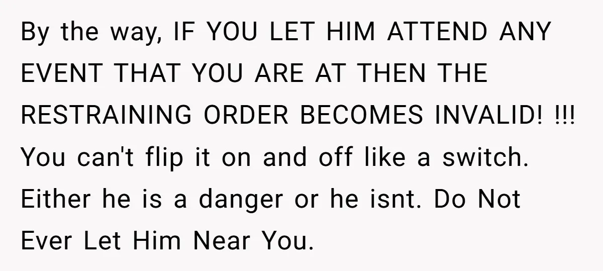 By the way, IF YOU LET HIM ATTEND ANY EVENT THAT YOU ARE AT THEN THE RESTRAINING ORDER BECOMES INVALID! !!! You can't flip it on and off like a...