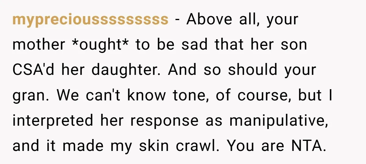 mypreciousssssssss − Above all, your mother *ought* to be sad that her son CSA'd her daughter. And so should your gran. We can't know tone, of course, but I interpreted...