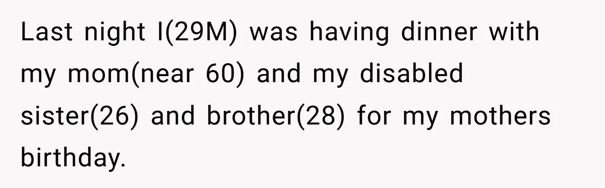 Last night I(29M) was having dinner with my mom(near 60) and my disabled sister(26) and brother(28) for my mothers birthday.