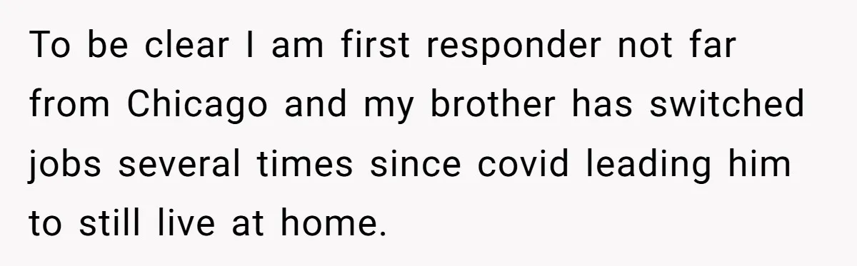 To be clear I am first responder not far from Chicago and my brother has switched jobs several times since covid leading him to still live at home.