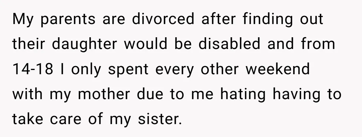 My parents are divorced after finding out their daughter would be disabled and from 14-18 I only spent every other weekend with my mother due to me hating having to...