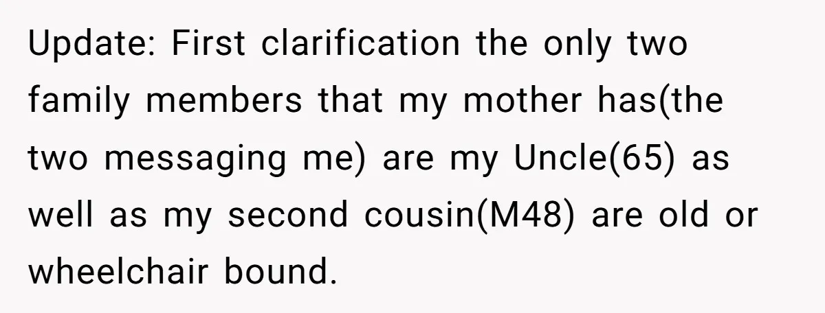 Update: First clarification the only two family members that my mother has(the two messaging me) are my Uncle(65) as well as my second cousin(M48) are old or wheelchair bound.