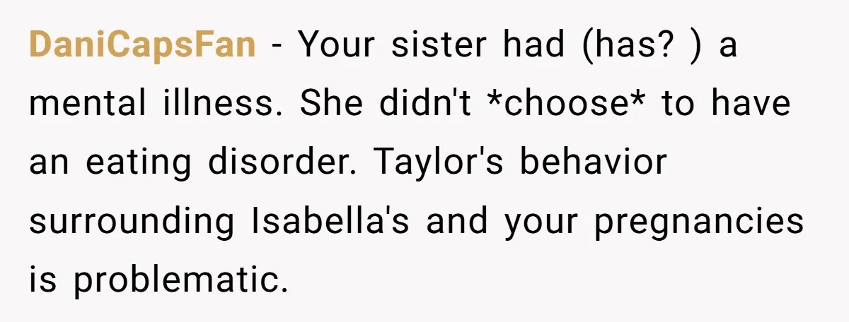 DaniCapsFan − Your sister had (has? ) a mental illness. She didn't *choose* to have an eating disorder. Taylor's behavior surrounding Isabella's and your pregnancies is problematic.