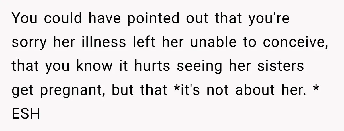 You could have pointed out that you're sorry her illness left her unable to conceive, that you know it hurts seeing her sisters get pregnant, but that *it's not about...