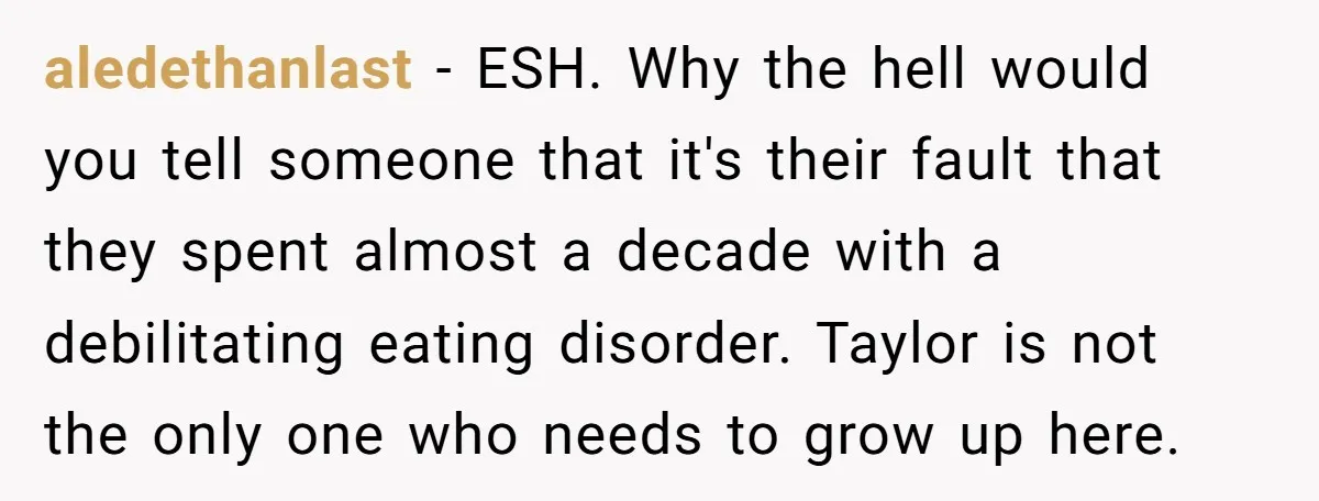 aledethanlast − ESH. Why the hell would you tell someone that it's their fault that they spent almost a decade with a debilitating eating disorder. Taylor is not the only...