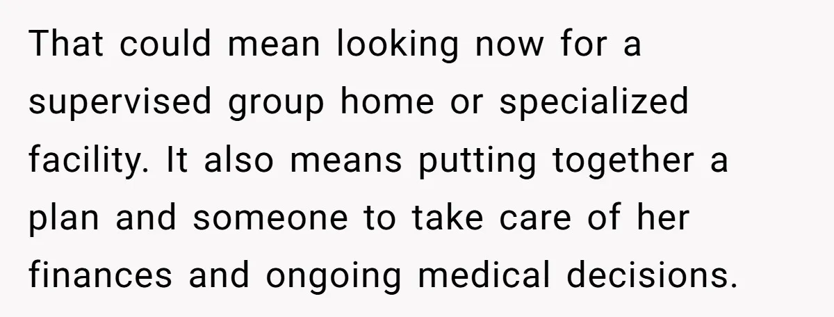 That could mean looking now for a supervised group home or specialized facility. It also means putting together a plan and someone to take care of her finances and ongoing...