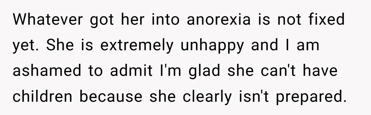 Whatever got her into anorexia is not fixed yet. She is extremely unhappy and I am ashamed to admit I'm glad she can't have children because she clearly isn't prepared.