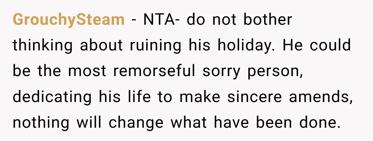 GrouchySteam − NTA- do not bother thinking about ruining his holiday. He could be the most remorseful sorry person, dedicating his life to make sincere amends, nothing will change what...