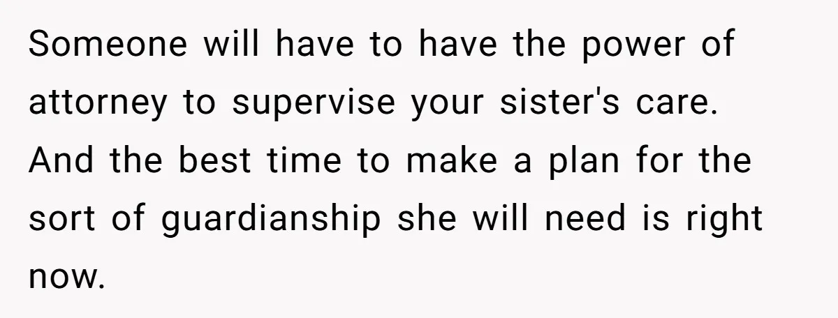 Someone will have to have the power of attorney to supervise your sister's care. And the best time to make a plan for the sort of guardianship she will need...