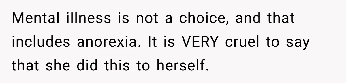 Mental illness is not a choice, and that includes anorexia. It is VERY cruel to say that she did this to herself.