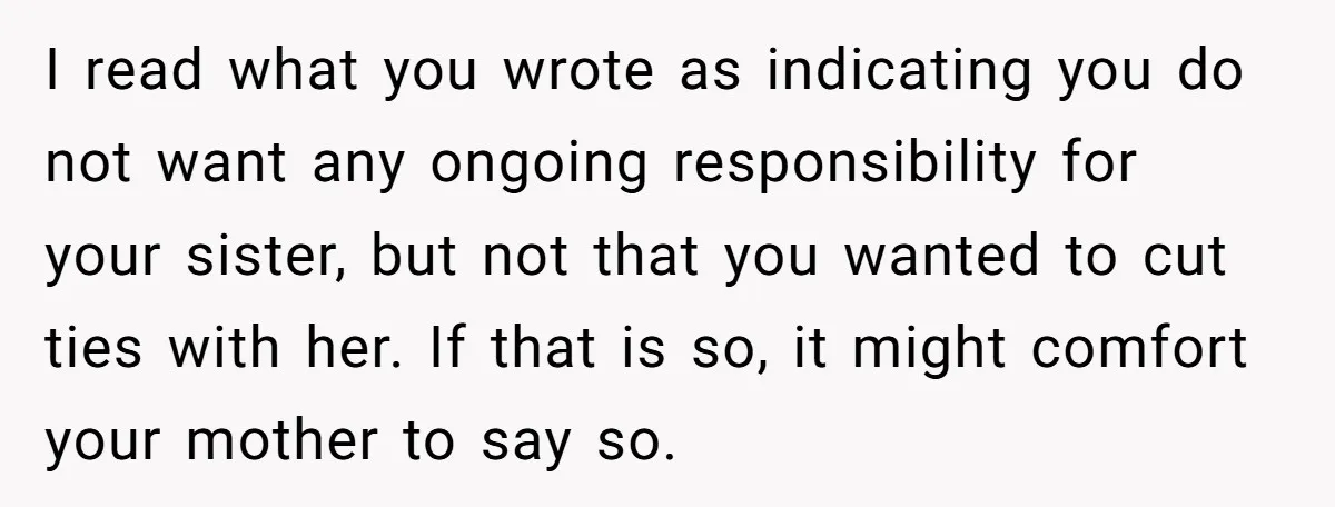 I read what you wrote as indicating you do not want any ongoing responsibility for your sister, but not that you wanted to cut ties with her. If that is...