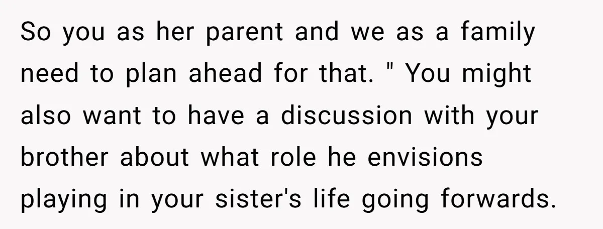 So you as her parent and we as a family need to plan ahead for that. " You might also want to have a discussion with your brother about what...