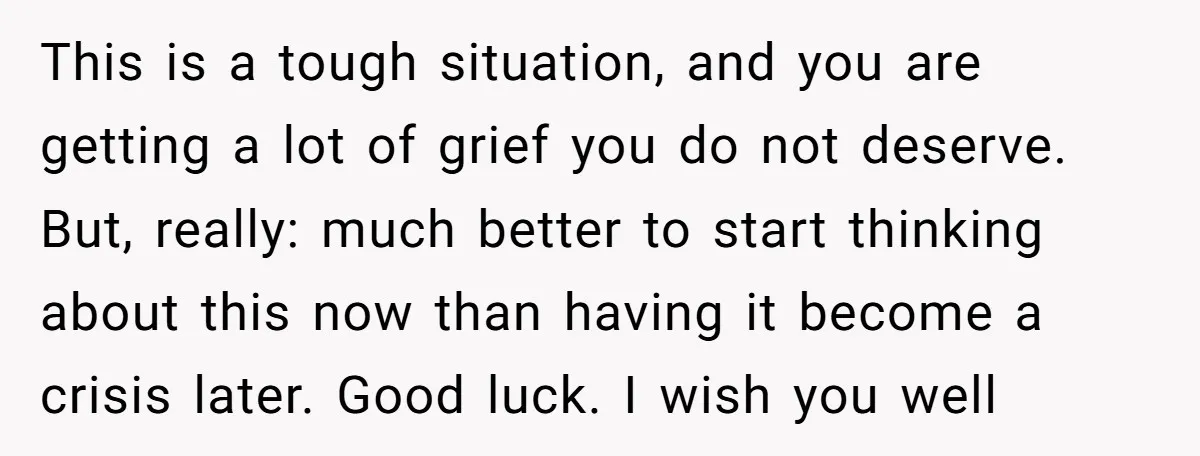 This is a tough situation, and you are getting a lot of grief you do not deserve. But, really: much better to start thinking about this now than having it...