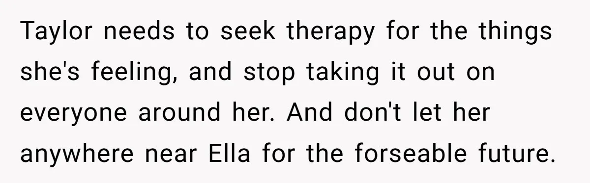 Taylor needs to seek therapy for the things she's feeling, and stop taking it out on everyone around her. And don't let her anywhere near Ella for the forseable future.