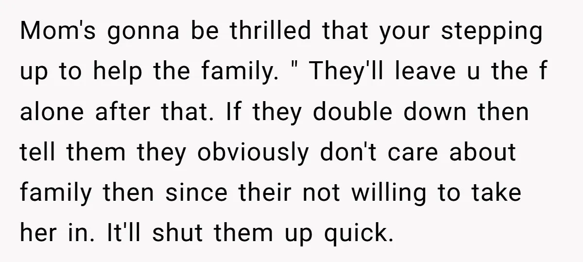 Mom's gonna be thrilled that your stepping up to help the family. " They'll leave u the f alone after that. If they double down then tell them they obviously...