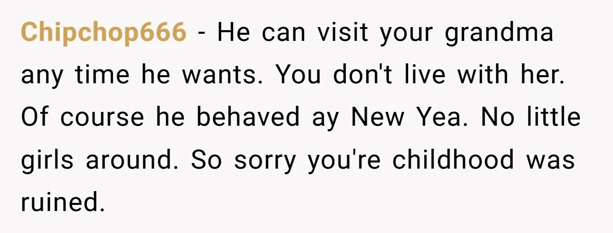 Chipchop666 − He can visit your grandma any time he wants. You don't live with her. Of course he behaved ay New Yea. No little girls around. So sorry you're...