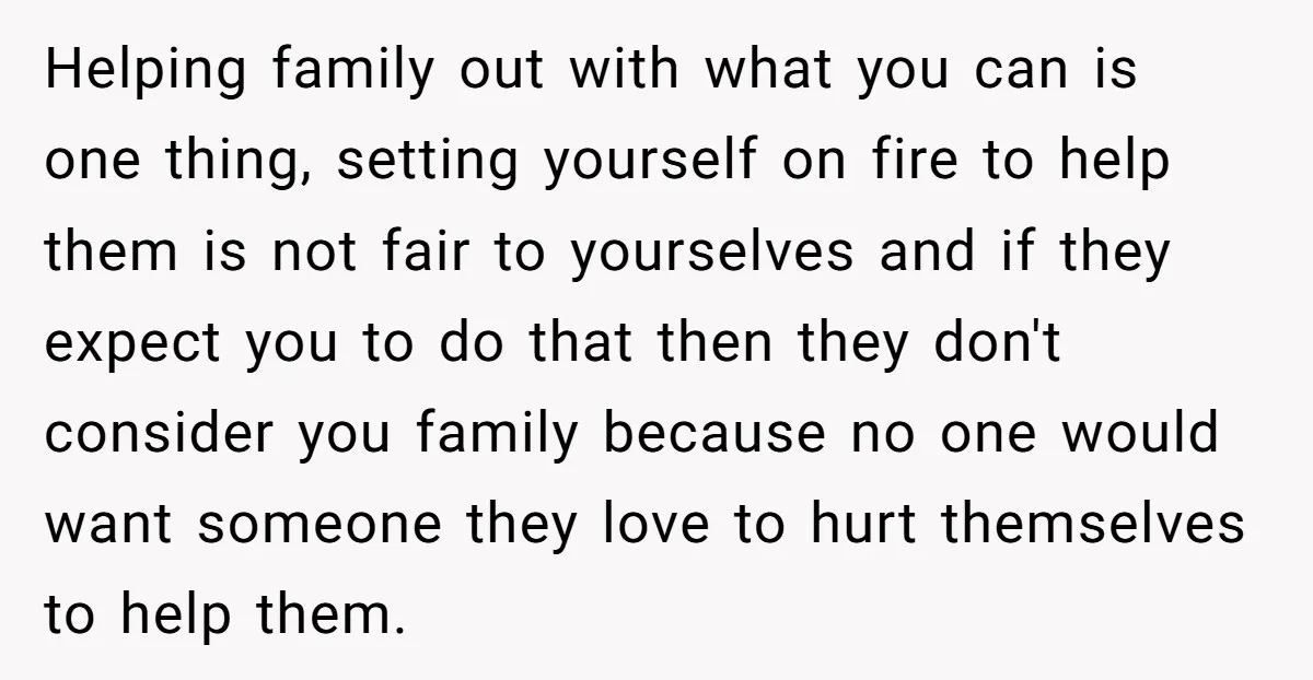 Helping family out with what you can is one thing, setting yourself on fire to help them is not fair to yourselves and if they expect you to do that...