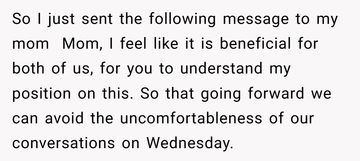 So I just sent the following message to my mom ​ Mom, I feel like it is beneficial for both of us, for you to understand my position on this....