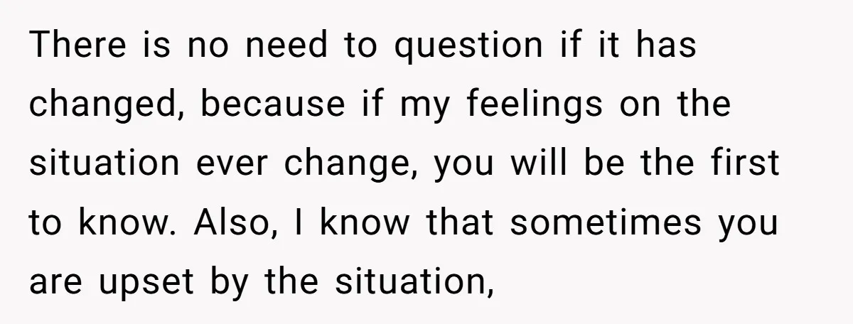 There is no need to question if it has changed, because if my feelings on the situation ever change, you will be the first to know. Also, I know that...