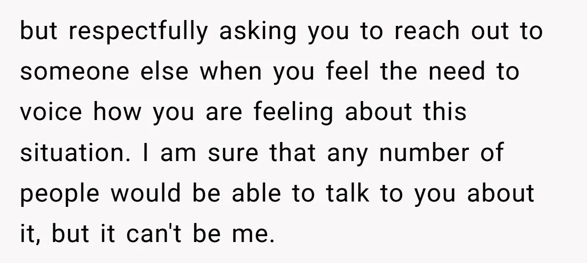 but respectfully asking you to reach out to someone else when you feel the need to voice how you are feeling about this situation. I am sure that any number...