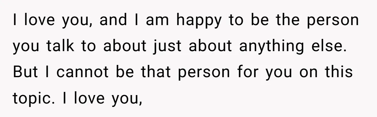 I love you, and I am happy to be the person you talk to about just about anything else. But I cannot be that person for you on this topic....
