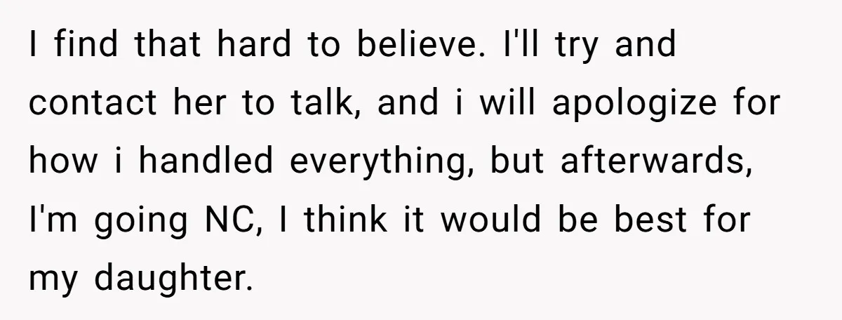 I find that hard to believe. I'll try and contact her to talk, and i will apologize for how i handled everything, but afterwards, I'm going NC, I think it...