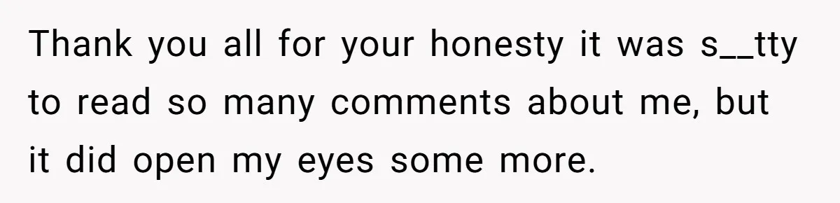 Thank you all for your honesty it was s__tty to read so many comments about me, but it did open my eyes some more.