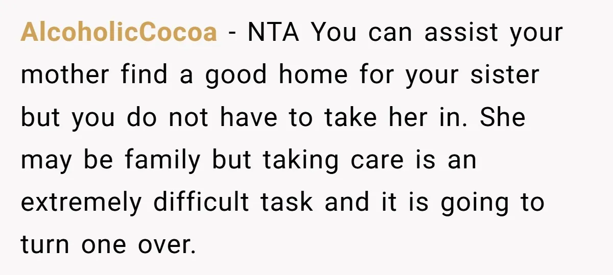AlcoholicCocoa − NTA You can assist your mother find a good home for your sister but you do not have to take her in. She may be family but taking...