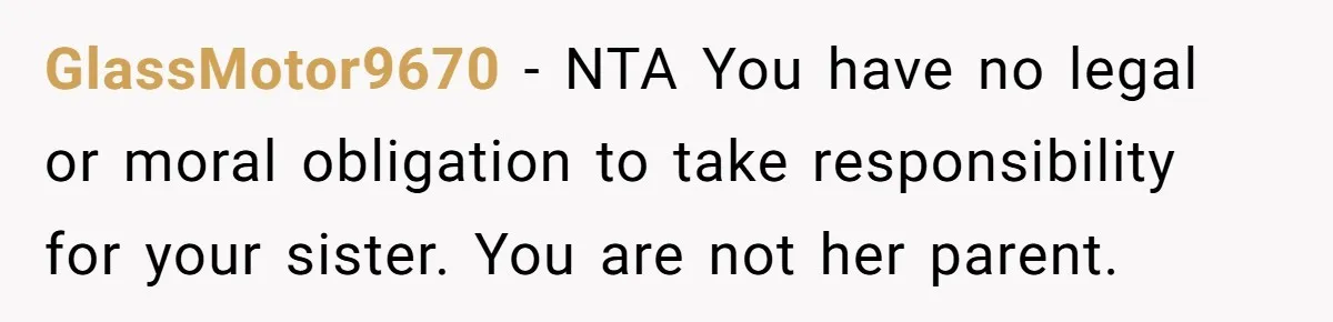 GlassMotor9670 − NTA You have no legal or moral obligation to take responsibility for your sister. You are not her parent.