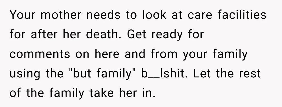 Your mother needs to look at care facilities for after her death. Get ready for comments on here and from your family using the "but family" b__lshit. Let the rest...