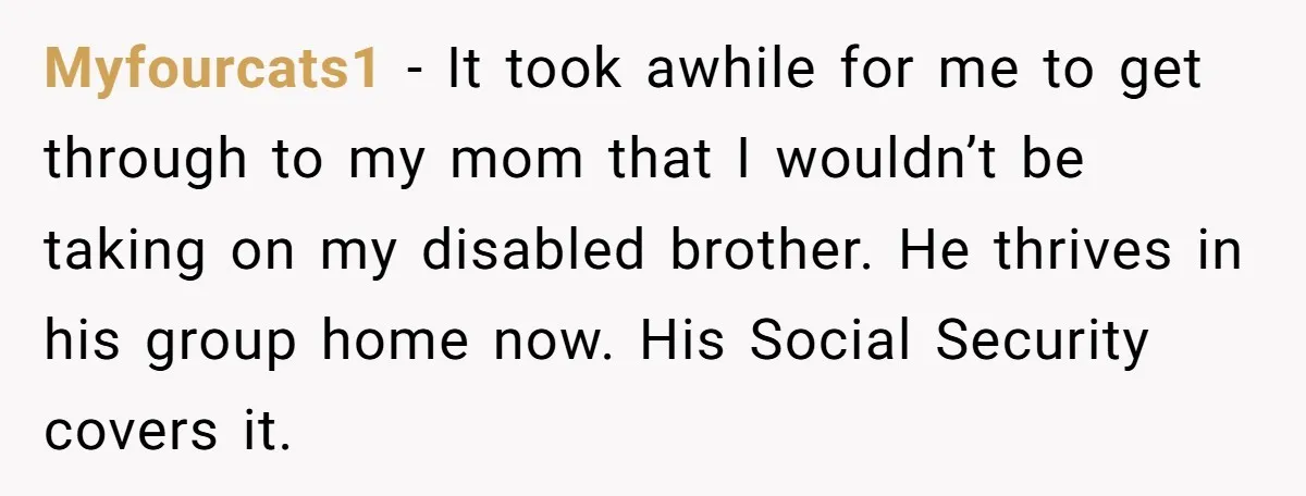 Myfourcats1 − It took awhile for me to get through to my mom that I wouldn’t be taking on my disabled brother. He thrives in his group home now. His...