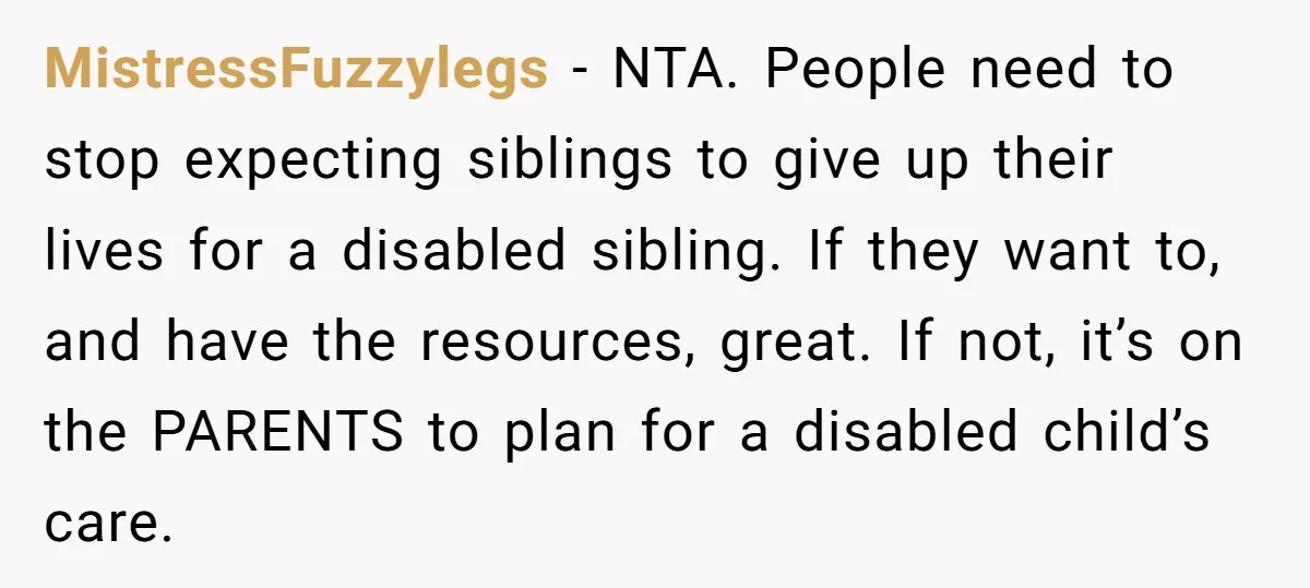MistressFuzzylegs − NTA. People need to stop expecting siblings to give up their lives for a disabled sibling. If they want to, and have the resources, great. If not, it’s...