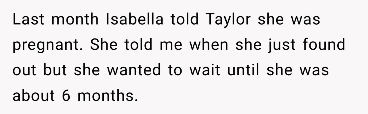 Last month Isabella told Taylor she was pregnant. She told me when she just found out but she wanted to wait until she was about 6 months.