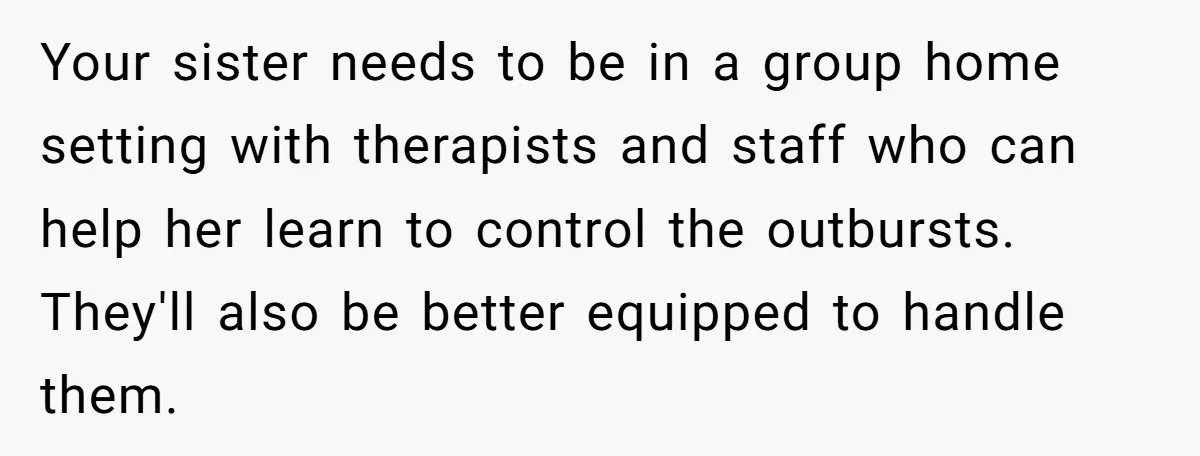 Your sister needs to be in a group home setting with therapists and staff who can help her learn to control the outbursts. They'll also be better equipped to handle...