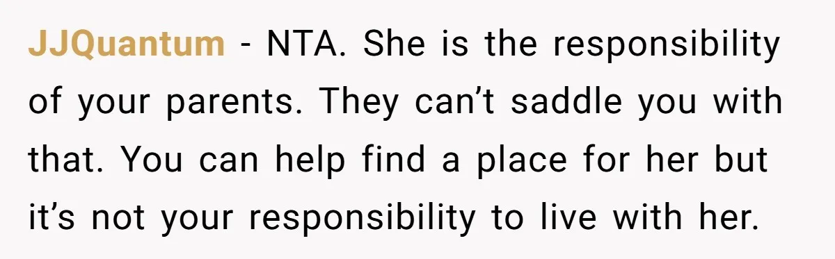 JJQuantum − NTA. She is the responsibility of your parents. They can’t saddle you with that. You can help find a place for her but it’s not your responsibility to...