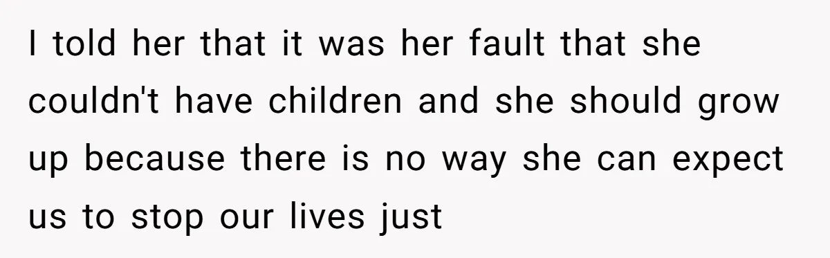I told her that it was her fault that she couldn't have children and she should grow up because there is no way she can expect us to stop our...