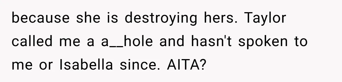 because she is destroying hers. Taylor called me a a__hole and hasn't spoken to me or Isabella since. AITA?