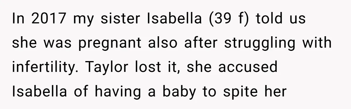 In 2017 my sister Isabella (39 f) told us she was pregnant also after struggling with infertility. Taylor lost it, she accused Isabella of having a baby to spite her