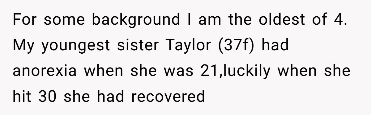 For some background I am the oldest of 4. My youngest sister Taylor (37f) had anorexia when she was 21,luckily when she hit 30 she had recovered