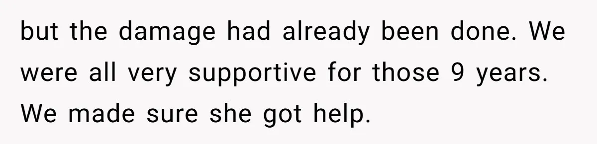 but the damage had already been done. We were all very supportive for those 9 years. We made sure she got help.