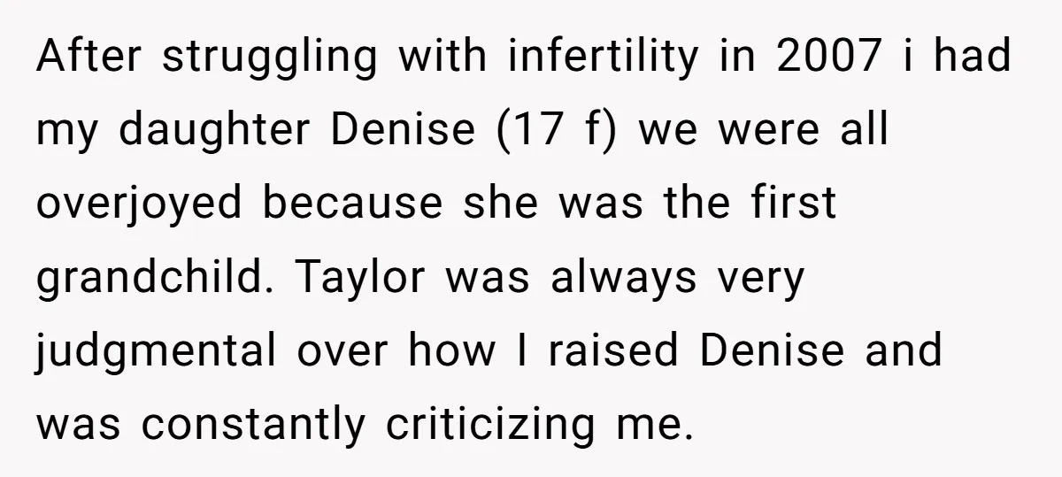 After struggling with infertility in 2007 i had my daughter Denise (17 f) we were all overjoyed because she was the first grandchild. Taylor was always very judgmental over how...