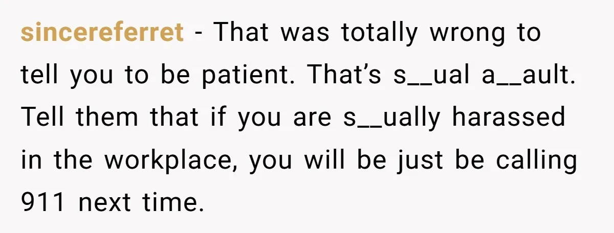 sincereferret - That was totally wrong to tell you to be patient. That’s s__ual a__ault. Tell them that if you are s__ually harassed in the workplace, you will be just...