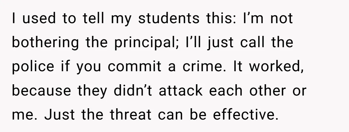 I used to tell my students this: I’m not bothering the principal; I’ll just call the police if you commit a crime. It worked, because they didn’t attack each other...