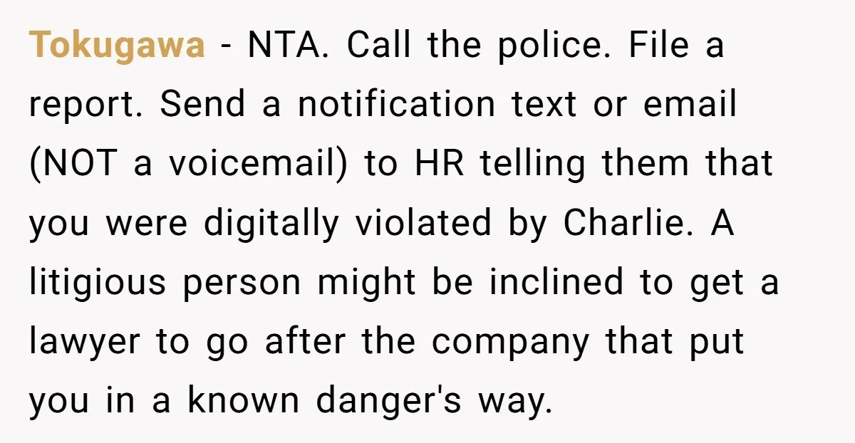 Tokugawa - NTA. Call the police. File a report. Send a notification text or email (NOT a voicemail) to HR telling them that you were digitally violated by Charlie. A...