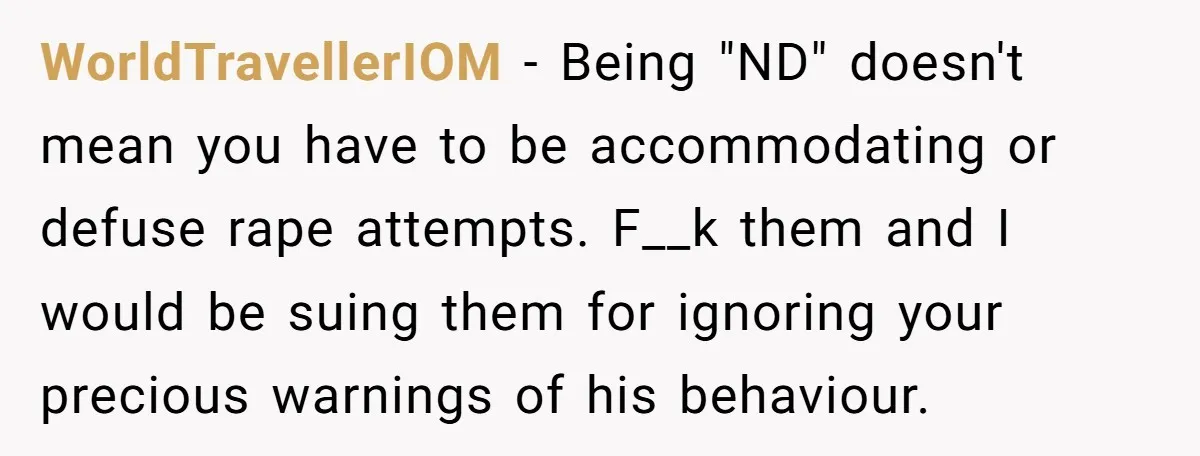 WorldTravellerIOM - Being "ND" doesn't mean you have to be accommodating or defuse rape attempts. F__k them and I would be suing them for ignoring your precious warnings of his...