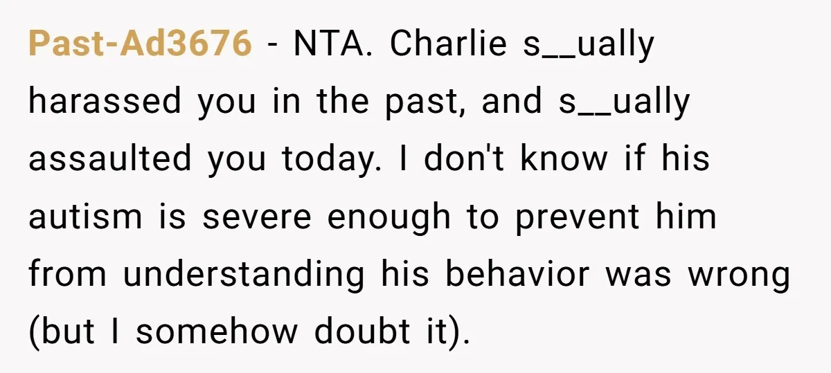 Past-Ad3676 - NTA. Charlie s__ually harassed you in the past, and s__ually assaulted you today. I don't know if his autism is severe enough to prevent him from understanding his...