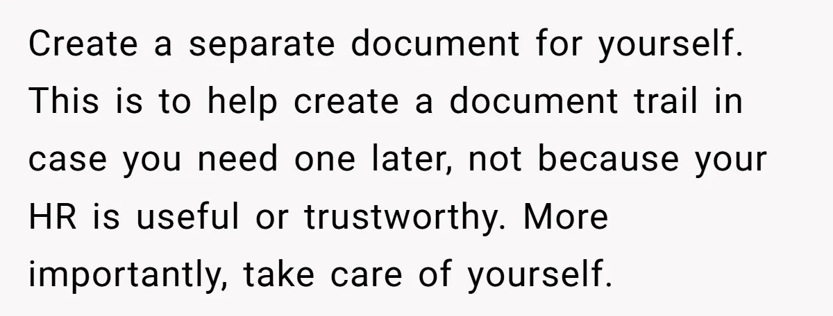 Create a separate document for yourself. This is to help create a document trail in case you need one later, not because your HR is useful or trustworthy. More importantly,...