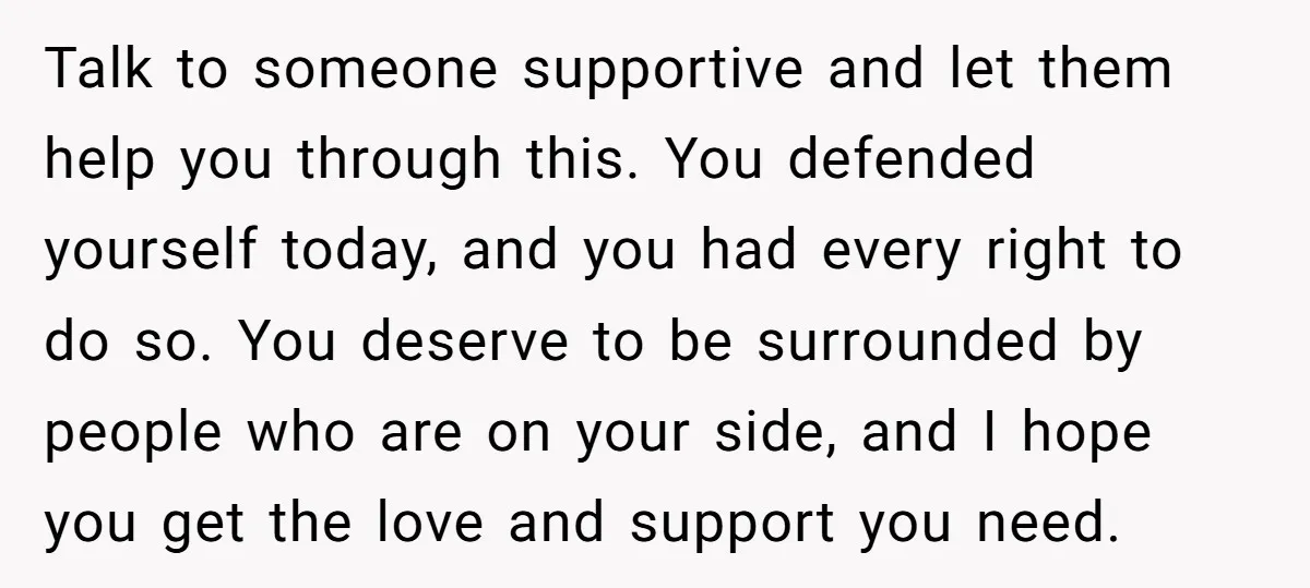 Talk to someone supportive and let them help you through this. You defended yourself today, and you had every right to do so. You deserve to be surrounded by people...